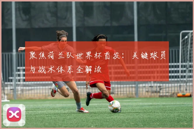 聚焦荷兰队世界杯首发:关键球员与战术体系全解读