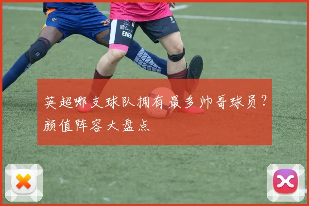 英超哪支球队拥有最多帅哥球员？颜值阵容大盘点