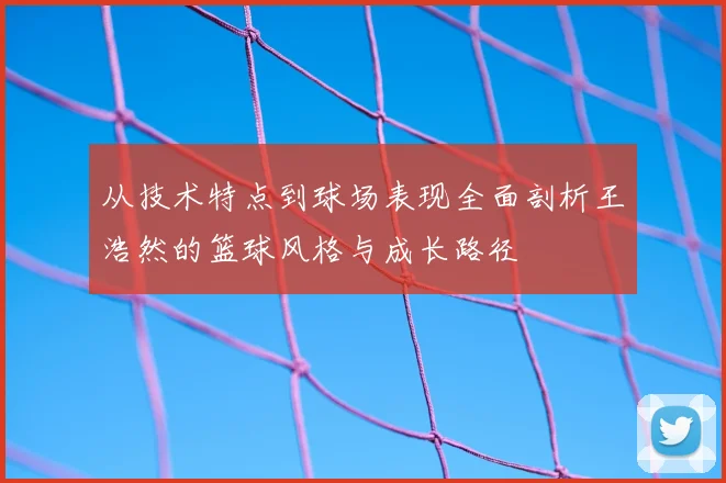 从技术特点到球场表现全面剖析王浩然的篮球风格与成长路径