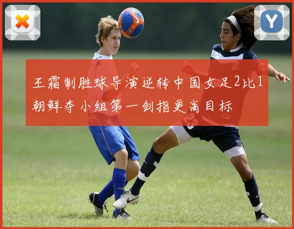 王霜制胜球导演逆转中国女足2比1朝鲜夺小组第一剑指更高目标