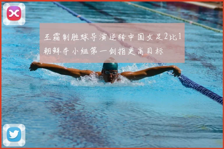 王霜制胜球导演逆转中国女足2比1朝鲜夺小组第一剑指更高目标