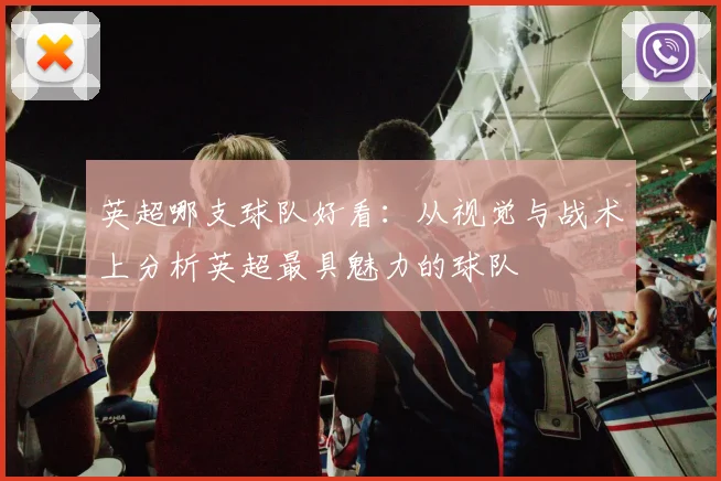 英超哪支球队好看：从视觉与战术上分析英超最具魅力的球队