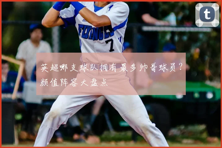 英超哪支球队拥有最多帅哥球员？颜值阵容大盘点